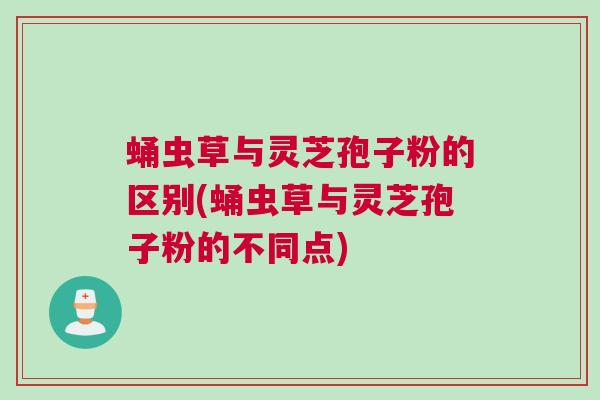 蛹虫草与灵芝孢子粉的区别(蛹虫草与灵芝孢子粉的不同点)