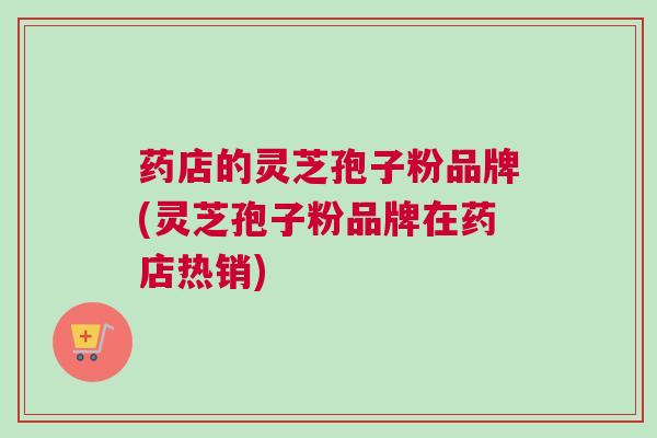 药店的灵芝孢子粉品牌(灵芝孢子粉品牌在药店热销)