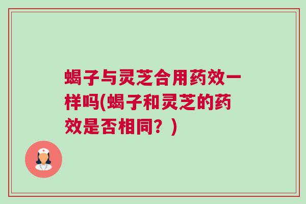 蝎子与灵芝合用药效一样吗(蝎子和灵芝的药效是否相同？)