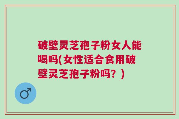 破壁灵芝孢子粉女人能喝吗(女性适合食用破壁灵芝孢子粉吗？)