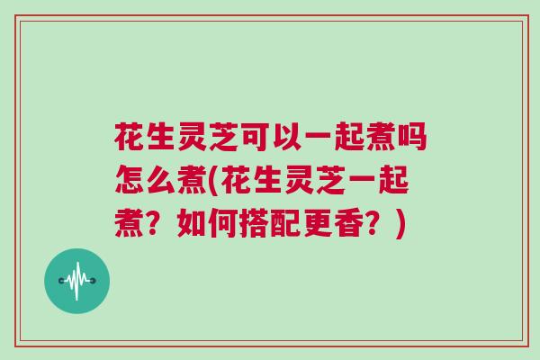 花生灵芝可以一起煮吗怎么煮(花生灵芝一起煮?如何搭配更香?) 花生灵芝可以一起煮吗怎么煮(花生灵芝一起煮?如何搭配更香?)