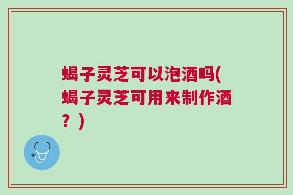 蝎子灵芝可以泡酒吗(蝎子灵芝可用来制作酒?) 蝎子灵芝可以泡酒吗(蝎子灵芝可用来制作酒?)