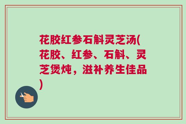 花胶红参石斛灵芝汤(花胶、红参、石斛、灵芝煲炖,滋补养生佳品) 花胶红参石斛灵芝汤(花胶、红参、石斛、灵芝煲炖,滋补养生佳品)