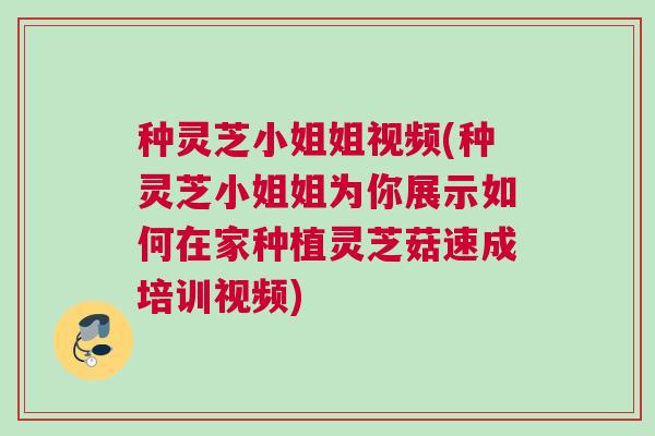种灵芝小姐姐视频(种灵芝小姐姐为你展示如何在家种植灵芝菇速成培训视频)