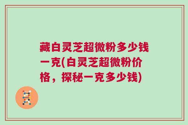 藏白灵芝超微粉多少钱一克(白灵芝超微粉价格，探秘一克多少钱)