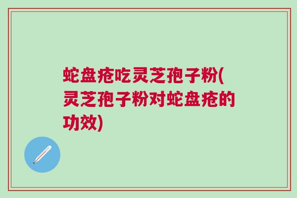 蛇盘疮吃灵芝孢子粉(灵芝孢子粉对蛇盘疮的功效)