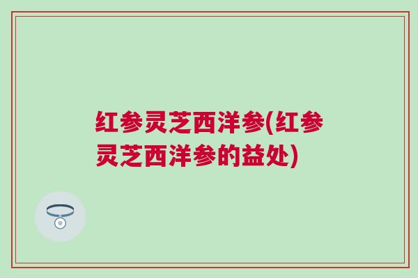 红参灵芝西洋参(红参灵芝西洋参的益处) 红参灵芝西洋参(红参灵芝西洋参的益处)
