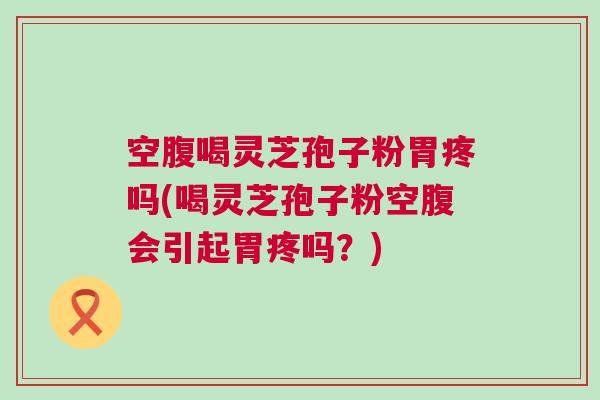空腹喝灵芝孢子粉胃疼吗(喝灵芝孢子粉空腹会引起胃疼吗？)