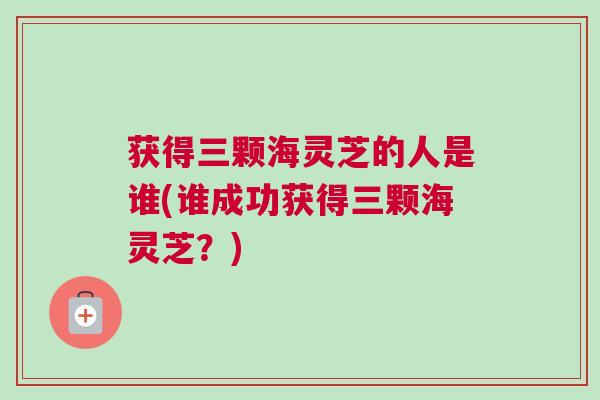 获得三颗海灵芝的人是谁(谁成功获得三颗海灵芝？)