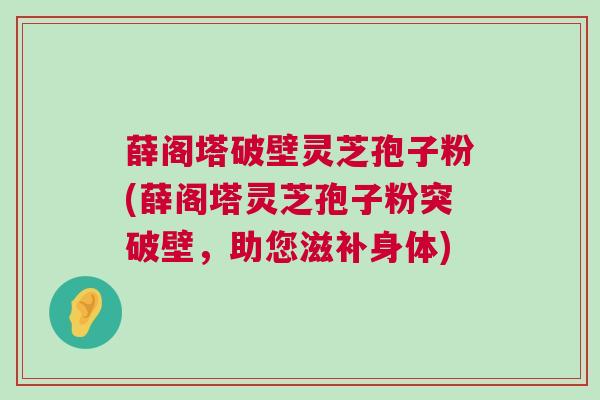 薛阁塔破壁灵芝孢子粉(薛阁塔灵芝孢子粉突破壁，助您滋补身体)