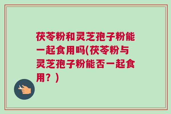 茯苓粉和灵芝孢子粉能一起食用吗(茯苓粉与灵芝孢子粉能否一起食用?) 茯苓粉和灵芝孢子粉能一起食用吗(茯苓粉与灵芝孢子粉能否一起食用?)
