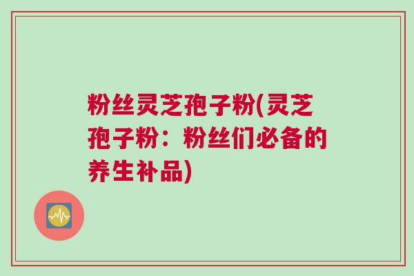 粉丝灵芝孢子粉(灵芝孢子粉：粉丝们必备的养生补品)