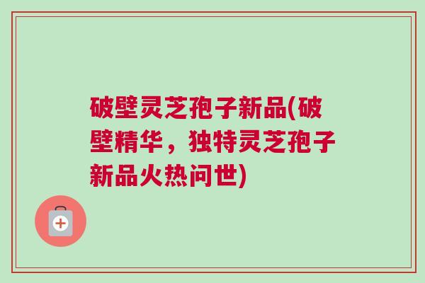 破壁灵芝孢子新品(破壁精华，独特灵芝孢子新品火热问世)