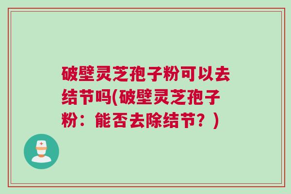 破壁灵芝孢子粉可以去结节吗(破壁灵芝孢子粉：能否去除结节？)