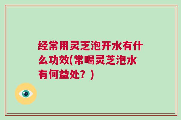 经常用灵芝泡开水有什么功效(常喝灵芝泡水有何益处？)