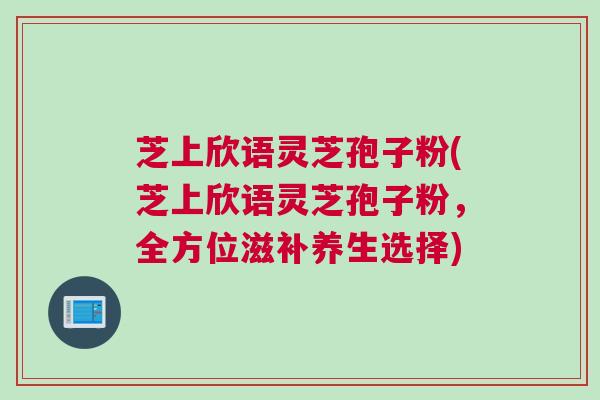 芝上欣语灵芝孢子粉(芝上欣语灵芝孢子粉,全方位滋补养生选择) 芝上欣语灵芝孢子粉(芝上欣语灵芝孢子粉,全方位滋补养生选择)