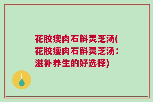 花胶瘦肉石斛灵芝汤(花胶瘦肉石斛灵芝汤：滋补养生的好选择)