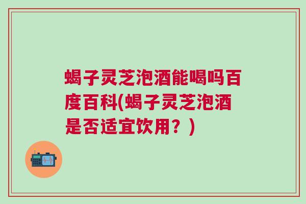 蝎子灵芝泡酒能喝吗百度百科(蝎子灵芝泡酒是否适宜饮用?) 蝎子灵芝泡酒能喝吗百度百科(蝎子灵芝泡酒是否适宜饮用?)