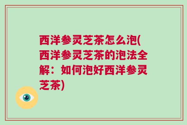 西洋参灵芝茶怎么泡(西洋参灵芝茶的泡法全解：如何泡好西洋参灵芝茶)