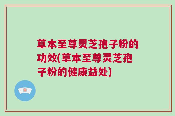 草本至尊灵芝孢子粉的功效(草本至尊灵芝孢子粉的健康益处) 草本至尊灵芝孢子粉的功效(草本至尊灵芝孢子粉的健康益处)