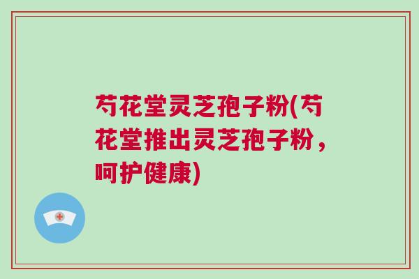 芍花堂灵芝孢子粉(芍花堂推出灵芝孢子粉，呵护健康)