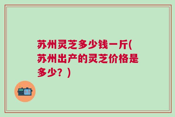 苏州灵芝多少钱一斤(苏州出产的灵芝价格是多少？)