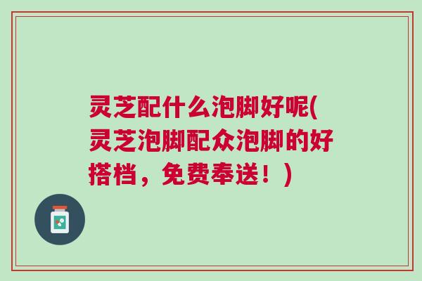灵芝配什么泡脚好呢(灵芝泡脚配众泡脚的好搭档，免费奉送！)