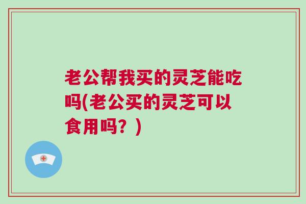 老公帮我买的灵芝能吃吗(老公买的灵芝可以食用吗？)