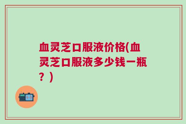 血灵芝口服液价格(血灵芝口服液多少钱一瓶？)