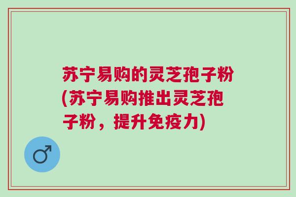 苏宁易购的灵芝孢子粉(苏宁易购推出灵芝孢子粉，提升免疫力)