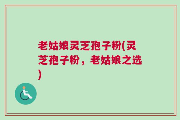 老姑娘灵芝孢子粉(灵芝孢子粉，老姑娘之选)