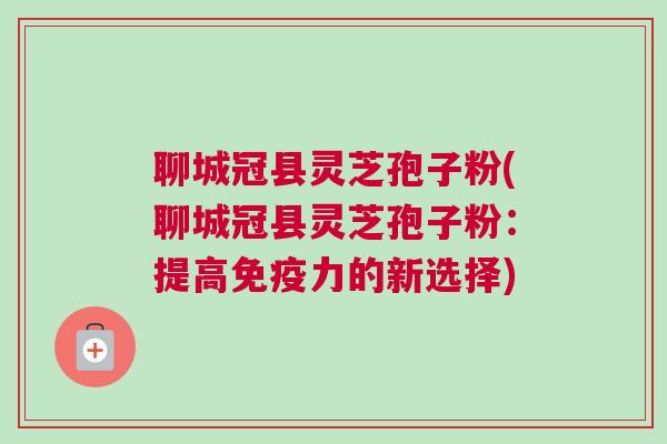 聊城冠县灵芝孢子粉(聊城冠县灵芝孢子粉：提高免疫力的新选择)