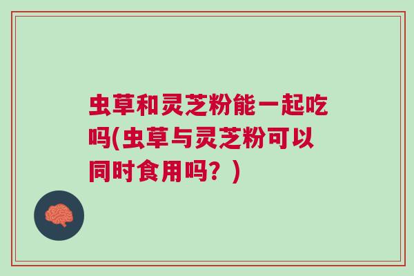 虫草和灵芝粉能一起吃吗(虫草与灵芝粉可以同时食用吗?) 虫草和灵芝粉能一起吃吗(虫草与灵芝粉可以同时食用吗?)