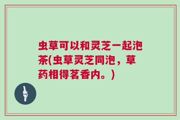 虫草可以和灵芝一起泡茶(虫草灵芝同泡，草药相得茗香内。)
