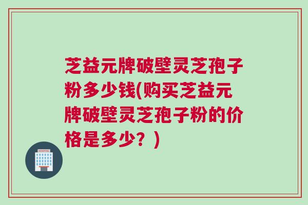 芝益元牌破壁灵芝孢子粉多少钱(购买芝益元牌破壁灵芝孢子粉的价格是多少？)