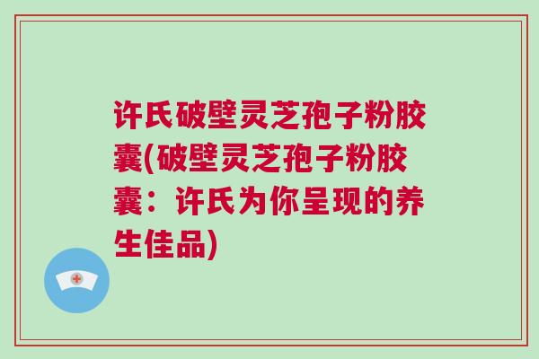 许氏破壁灵芝孢子粉胶囊(破壁灵芝孢子粉胶囊：许氏为你呈现的养生佳品)