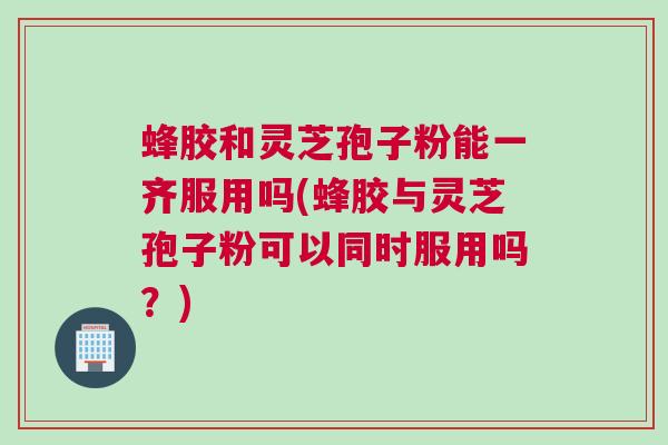 蜂胶和灵芝孢子粉能一齐服用吗(蜂胶与灵芝孢子粉可以同时服用吗？)