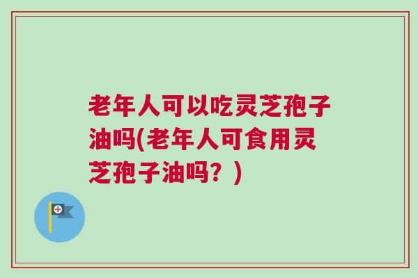 老年人可以吃灵芝孢子油吗(老年人可食用灵芝孢子油吗？)