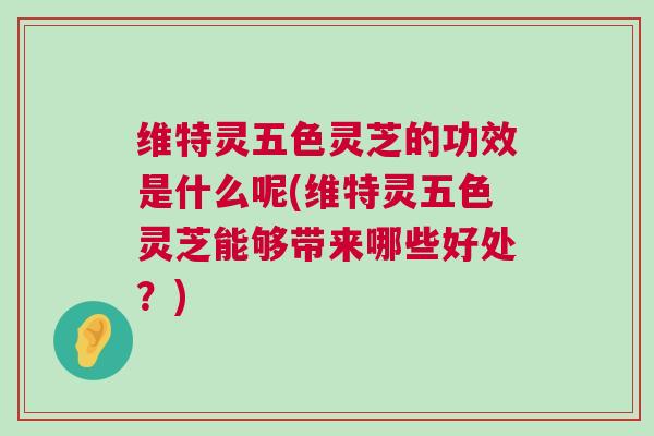 维特灵五色灵芝的功效是什么呢(维特灵五色灵芝能够带来哪些好处?) 维特灵五色灵芝的功效是什么呢(维特灵五色灵芝能够带来哪些好处?)