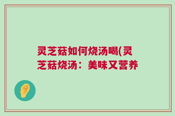 灵芝菇如何烧汤喝(灵芝菇烧汤：美味又营养