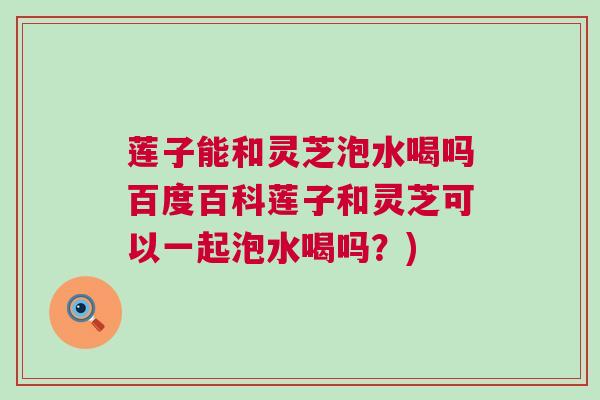 莲子能和灵芝泡水喝吗百度百科莲子和灵芝可以一起泡水喝吗？)