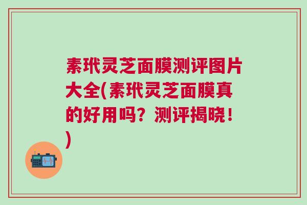 素玳灵芝面膜测评图片大全(素玳灵芝面膜真的好用吗？测评揭晓！)