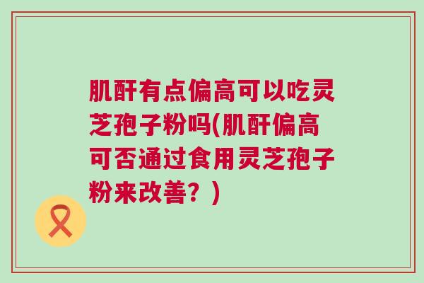 肌酐有点偏高可以吃灵芝孢子粉吗(肌酐偏高可否通过食用灵芝孢子粉来改善?) 肌酐有点偏高可以吃灵芝孢子粉吗(肌酐偏高可否通过食用灵芝孢子粉来改善?)