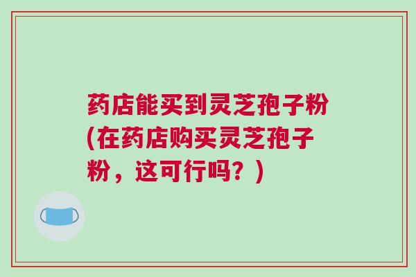 药店能买到灵芝孢子粉(在药店购买灵芝孢子粉，这可行吗？)