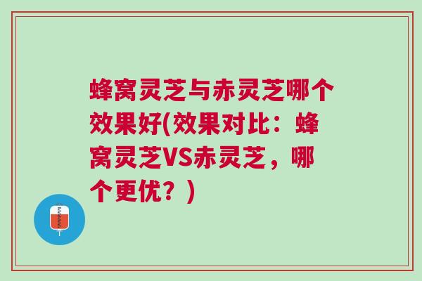 蜂窝灵芝与赤灵芝哪个效果好(效果对比：蜂窝灵芝VS赤灵芝，哪个更优？)