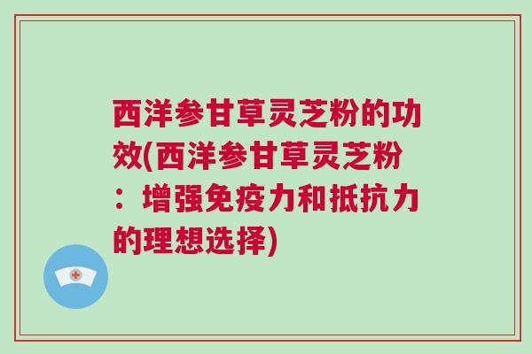 西洋参甘草灵芝粉的功效(西洋参甘草灵芝粉：增强免疫力和抵抗力的理想选择)
