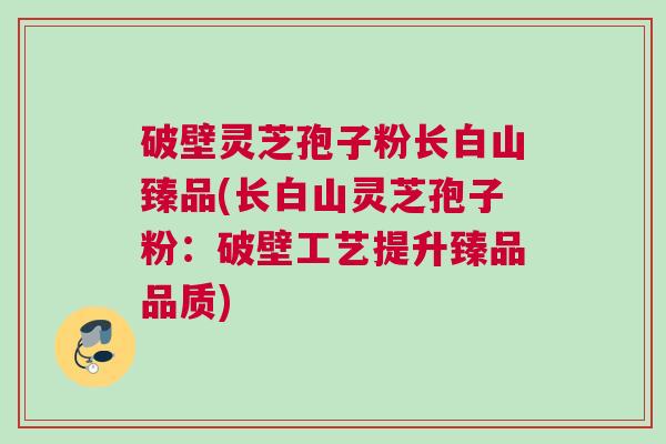 破壁灵芝孢子粉长白山臻品(长白山灵芝孢子粉：破壁工艺提升臻品品质)