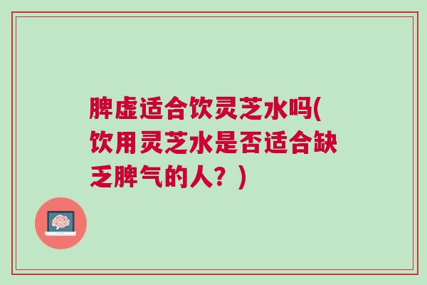 脾虚适合饮灵芝水吗(饮用灵芝水是否适合缺乏脾气的人？)