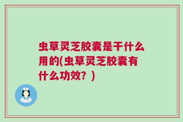 虫草灵芝胶囊是干什么用的(虫草灵芝胶囊有什么功效？)