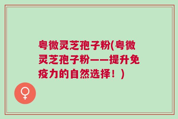 粤微灵芝孢子粉(粤微灵芝孢子粉——提升免疫力的自然选择！)
